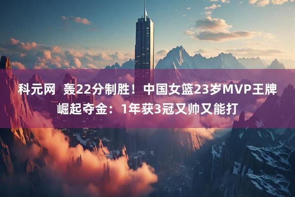科元网  轰22分制胜！中国女篮23岁MVP王牌崛起夺金：1年获3冠又帅又能打