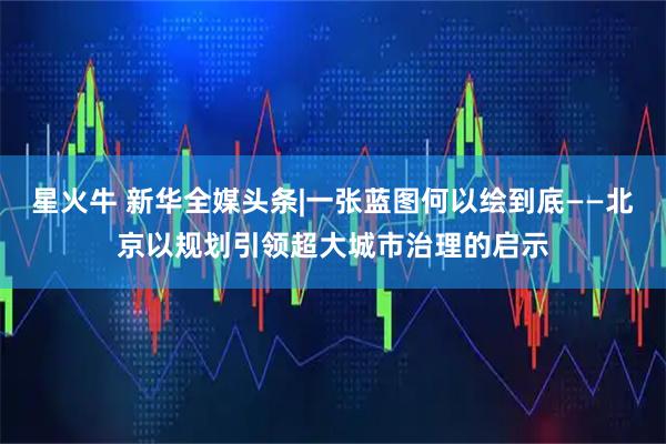 星火牛 新华全媒头条|一张蓝图何以绘到底——北京以规划引领超大城市治理的启示