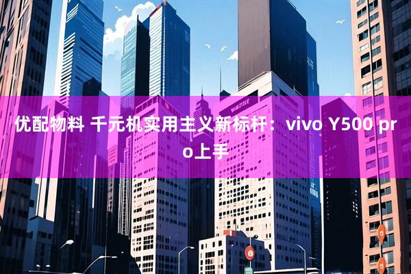 优配物料 千元机实用主义新标杆：vivo Y500 pro上手
