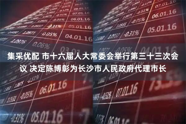 集采优配 市十六届人大常委会举行第三十三次会议 决定陈博彰为长沙市人民政府代理市长