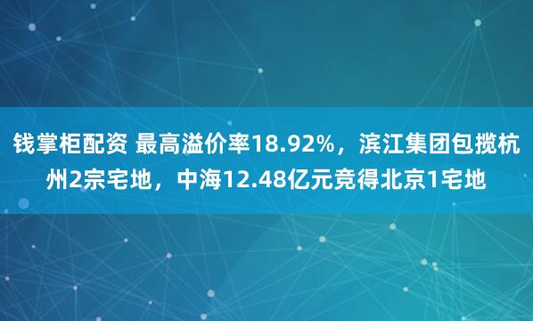 钱掌柜配资 最高溢价率18.92%，滨江集团包揽杭州2宗宅地，中海12.48亿元竞得北京1宅地