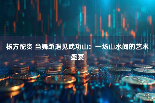 杨方配资 当舞蹈遇见武功山：一场山水间的艺术盛宴