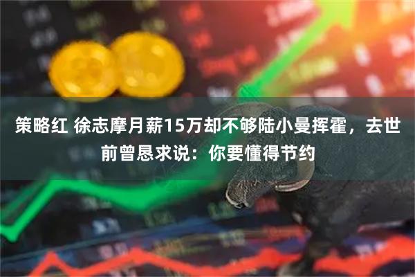 策略红 徐志摩月薪15万却不够陆小曼挥霍，去世前曾恳求说：你要懂得节约