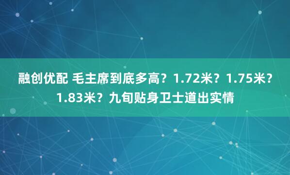 融创优配 毛主席到底多高？1.72米？1.75米？1.83米？九旬贴身卫士道出实情