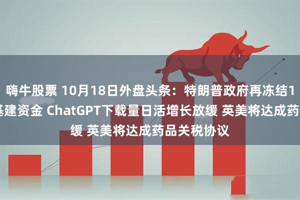 嗨牛股票 10月18日外盘头条：特朗普政府再冻结110亿美元基建资金 ChatGPT下载量日活增长放缓 英美将达成药品关税协议