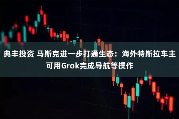 典丰投资 马斯克进一步打通生态：海外特斯拉车主可用Grok完成导航等操作