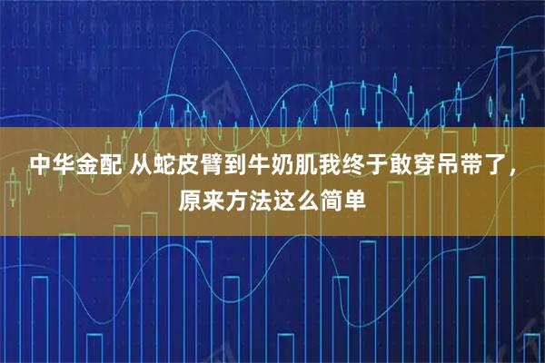 中华金配 从蛇皮臂到牛奶肌我终于敢穿吊带了，原来方法这么简单