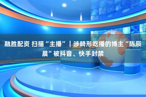 融胜配资 扫描“主播”｜涉畸形吃播的博主“陈辰晨”被抖音、快手封禁