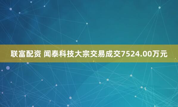 联富配资 闻泰科技大宗交易成交7524.00万元