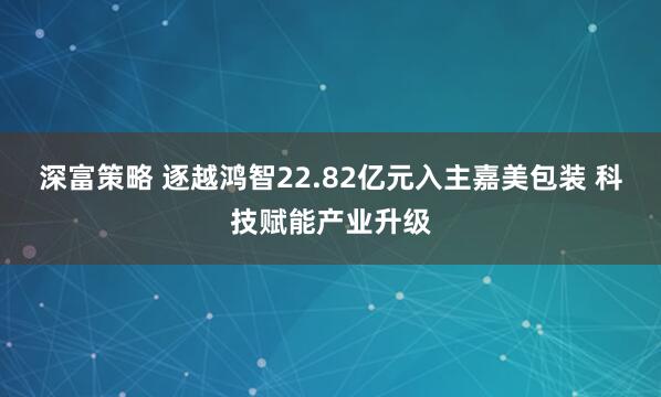 深富策略 逐越鸿智22.82亿元入主嘉美包装 科技赋能产业升级