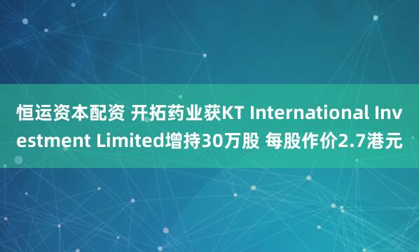 恒运资本配资 开拓药业获KT International Investment Limited增持30万股 每股作价2.7港元