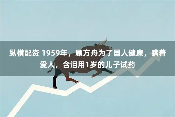 纵横配资 1959年，顾方舟为了国人健康，瞒着爱人，含泪用1岁的儿子试药