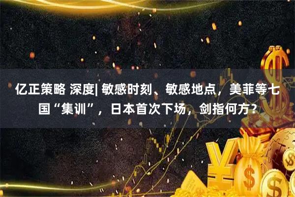 亿正策略 深度| 敏感时刻、敏感地点，美菲等七国“集训”，日本首次下场，剑指何方？