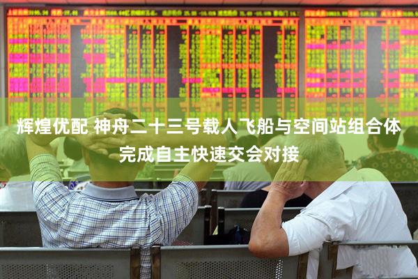 辉煌优配 神舟二十三号载人飞船与空间站组合体完成自主快速交会对接