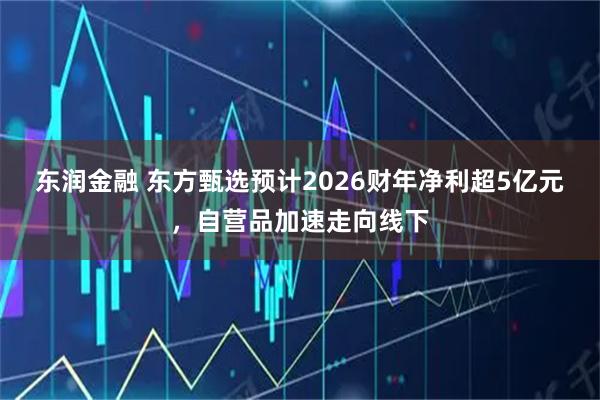 东润金融 东方甄选预计2026财年净利超5亿元，自营品加速走向线下