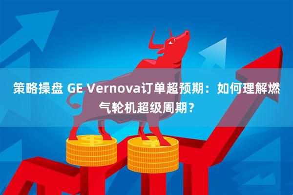 策略操盘 GE Vernova订单超预期：如何理解燃气轮机超级周期？